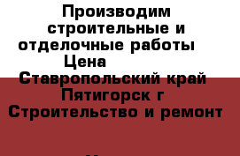 Производим строительные и отделочные работы, › Цена ­ 2 542 - Ставропольский край, Пятигорск г. Строительство и ремонт » Услуги   